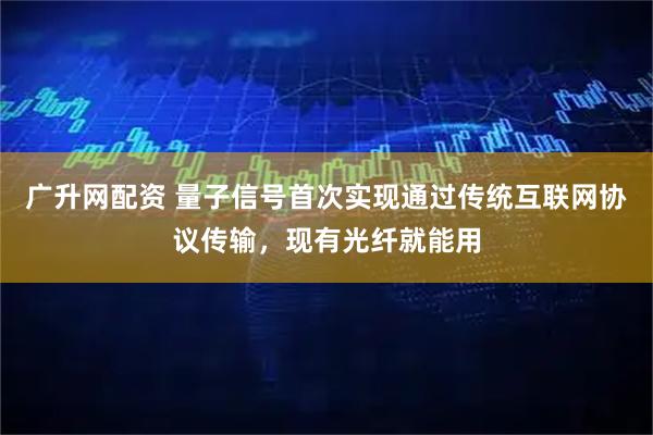 广升网配资 量子信号首次实现通过传统互联网协议传输，现有光纤就能用