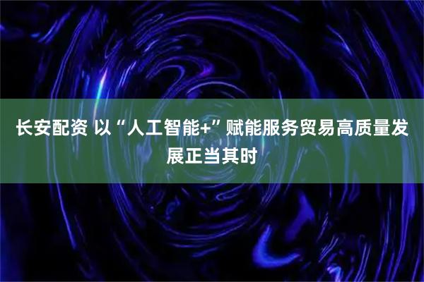 长安配资 以“人工智能+”赋能服务贸易高质量发展正当其时