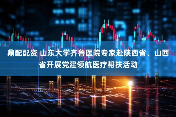 鼎配配资 山东大学齐鲁医院专家赴陕西省、山西省开展党建领航医疗帮扶活动