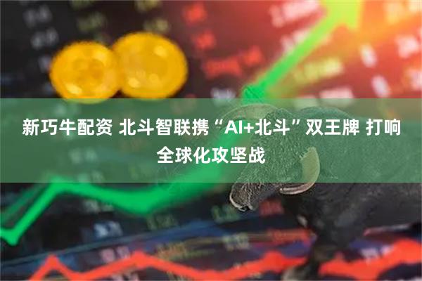 新巧牛配资 北斗智联携“AI+北斗”双王牌 打响全球化攻坚战