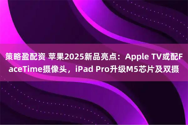 策略盈配资 苹果2025新品亮点：Apple TV或配FaceTime摄像头，iPad Pro升级M5芯片及双摄
