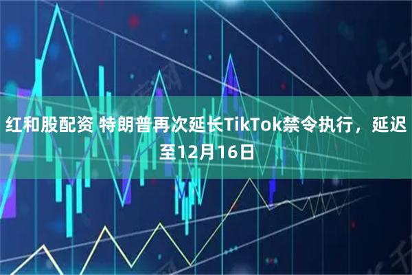 红和股配资 特朗普再次延长TikTok禁令执行，延迟至12月16日