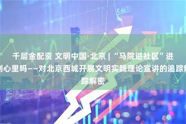 千层金配资 文明中国·北京 | “马院进社区”进得到心里吗——对北京西城开展文明实践理论宣讲的追踪解密