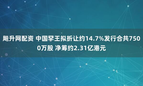 飚升网配资 中国罕王拟折让约14.7%发行合共7500万股 净筹约2.31亿港元