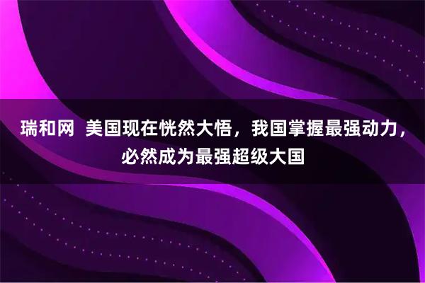 瑞和网  美国现在恍然大悟，我国掌握最强动力，必然成为最强超级大国