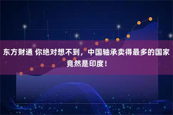 东方财通 你绝对想不到，中国轴承卖得最多的国家竟然是印度！