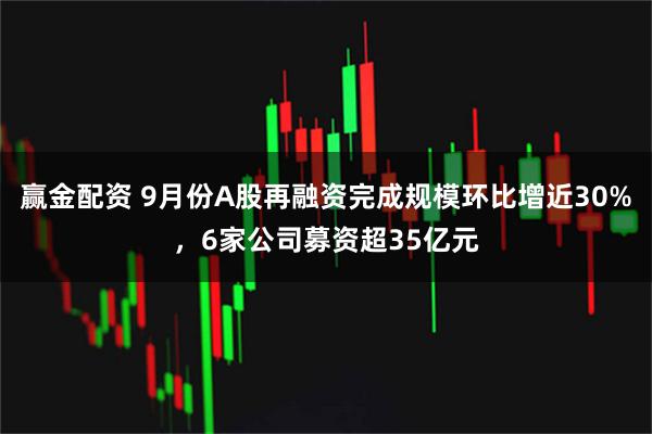 赢金配资 9月份A股再融资完成规模环比增近30%，6家公司募资超35亿元