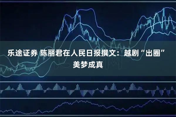 乐途证券 陈丽君在人民日报撰文：越剧“出圈” 美梦成真