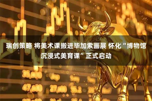 瑞创策略 将美术课搬进毕加索画展 怀化“博物馆沉浸式美育课”正式启动