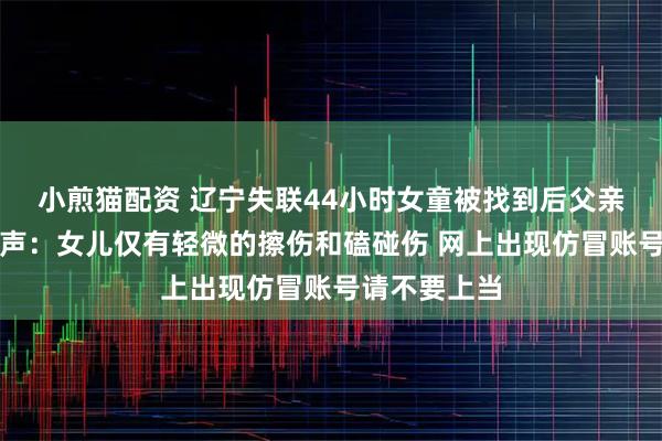 小煎猫配资 辽宁失联44小时女童被找到后父亲公开出镜发声：女儿仅有轻微的擦伤和磕碰伤 网上出现仿冒账号请不要上当