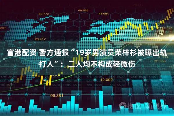 富港配资 警方通报“19岁男演员荣梓杉被曝出轨打人”：二人均不构成轻微伤