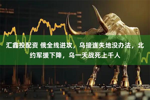 汇鑫投配资 俄全线进攻，乌接连失地没办法，北约军援下降，乌一天战死上千人