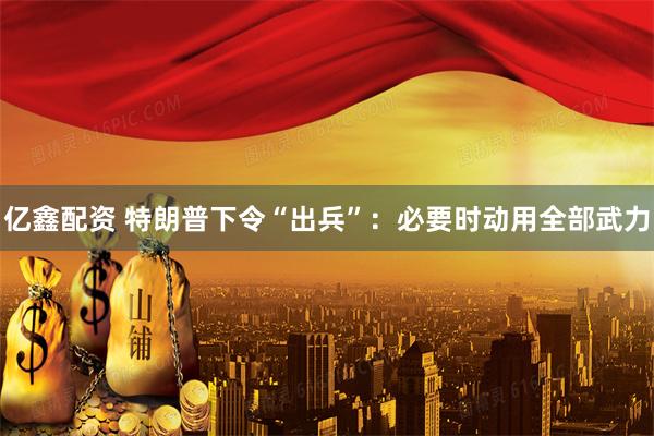 亿鑫配资 特朗普下令“出兵”：必要时动用全部武力