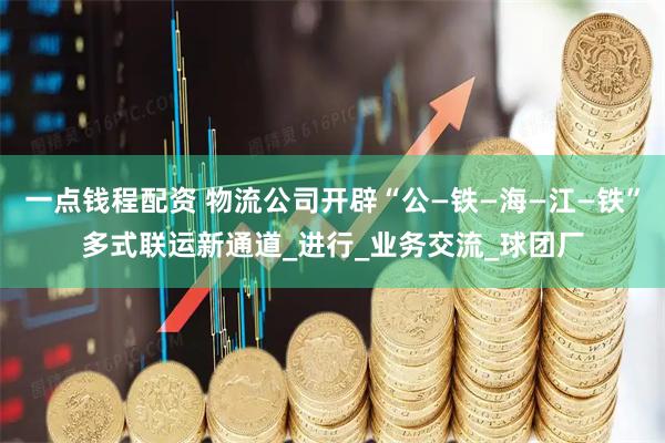 一点钱程配资 物流公司开辟“公—铁—海—江—铁”多式联运新通道_进行_业务交流_球团厂