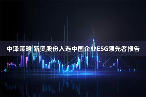 中泽策略 新奥股份入选中国企业ESG领先者报告