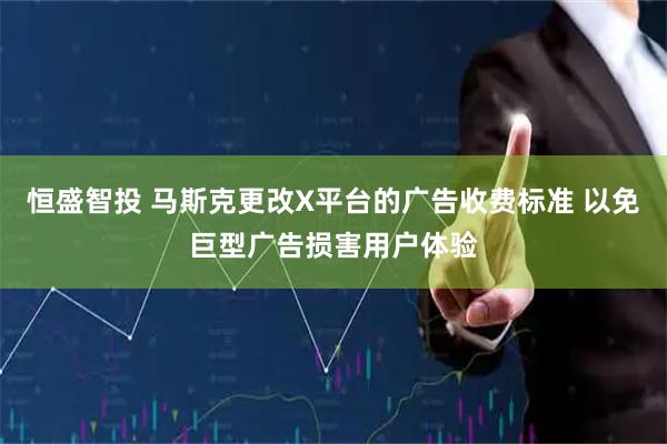 恒盛智投 马斯克更改X平台的广告收费标准 以免巨型广告损害用户体验