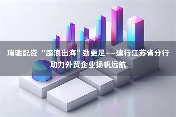 瑞驰配资 “踏浪出海”劲更足——建行江苏省分行助力外贸企业扬帆远航