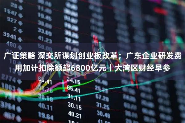 广证策略 深交所谋划创业板改革；广东企业研发费用加计扣除额超6800亿元丨大湾区财经早参