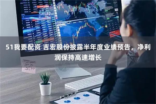 51我要配资 吉宏股份披露半年度业绩预告，净利润保持高速增长
