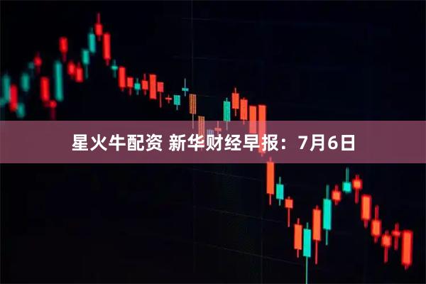 星火牛配资 新华财经早报：7月6日