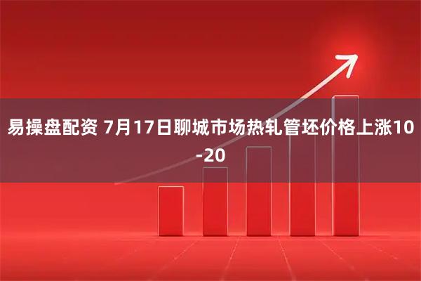 易操盘配资 7月17日聊城市场热轧管坯价格上涨10-20