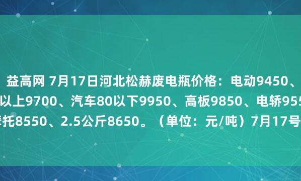 益高网 7月17日河北松赫废电瓶价格：电动9450、大干9100、汽车80以上9700、汽车80以下9950、高板9850、电轿9550、AGM9400、摩托8550、2.5公斤8650。（单位：元/吨）7月17号—7月22号所有订单到厂按净重每吨加100元）