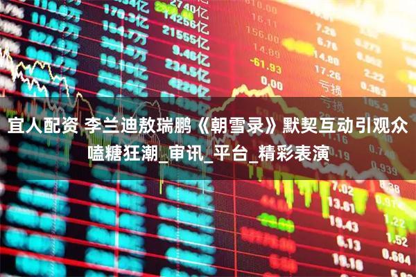 宜人配资 李兰迪敖瑞鹏《朝雪录》默契互动引观众嗑糖狂潮_审讯_平台_精彩表演