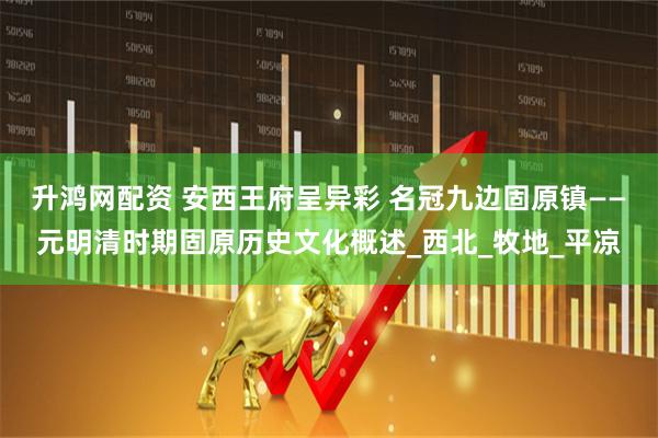 升鸿网配资 安西王府呈异彩 名冠九边固原镇——元明清时期固原历史文化概述_西北_牧地_平凉