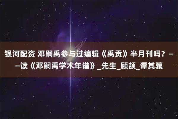 银河配资 邓嗣禹参与过编辑《禹贡》半月刊吗？——读《邓嗣禹学术年谱》_先生_顾颉_谭其骧