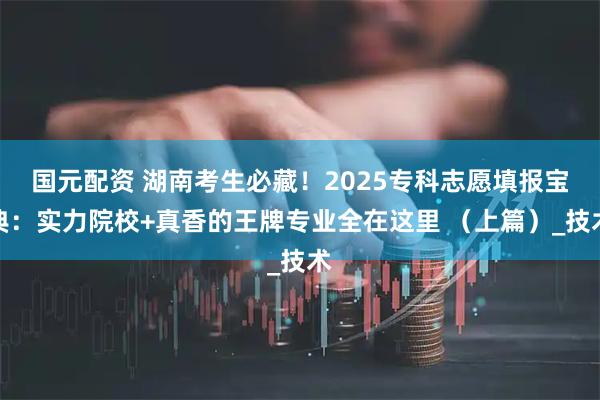 国元配资 湖南考生必藏！2025专科志愿填报宝典：实力院校+真香的王牌专业全在这里 （上篇）_技术