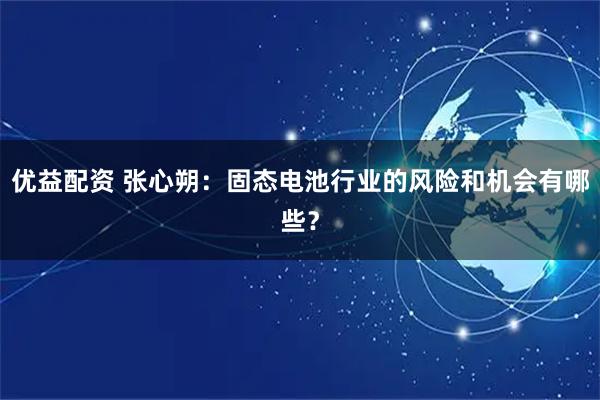 优益配资 张心朔：固态电池行业的风险和机会有哪些？