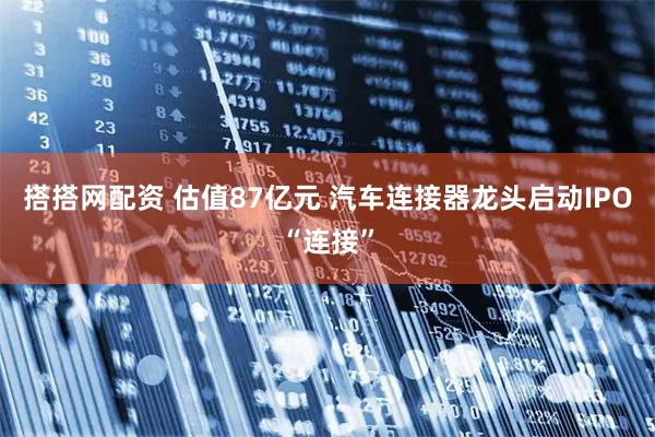 搭搭网配资 估值87亿元 汽车连接器龙头启动IPO“连接”
