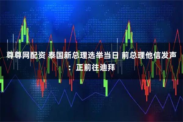 尊尊网配资 泰国新总理选举当日 前总理他信发声：正前往迪拜