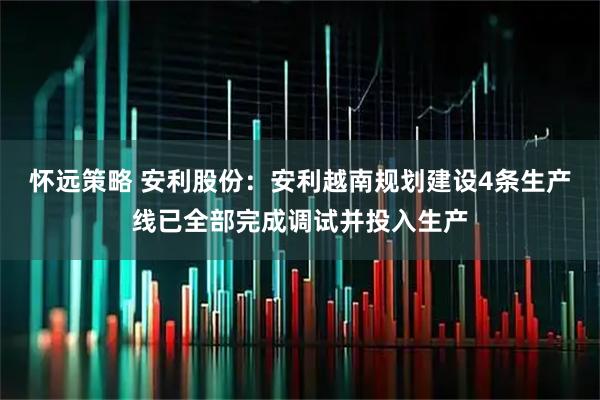 怀远策略 安利股份：安利越南规划建设4条生产线已全部完成调试并投入生产