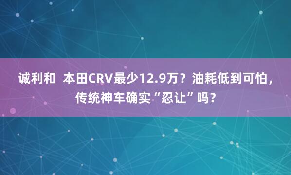 诚利和  本田CRV最少12.9万？油耗低到可怕，传统神车确实“忍让”吗？