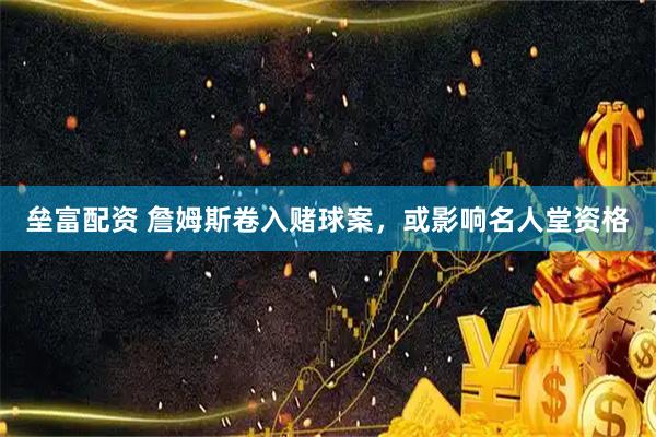 垒富配资 詹姆斯卷入赌球案，或影响名人堂资格