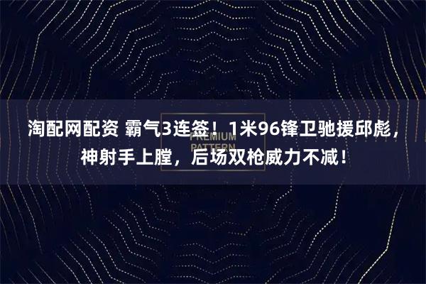淘配网配资 霸气3连签！1米96锋卫驰援邱彪，神射手上膛，后场双枪威力不减！