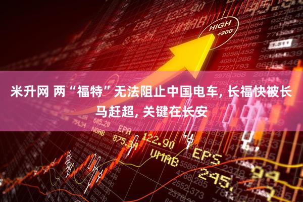 米升网 两“福特”无法阻止中国电车, 长福快被长马赶超, 关键在长安