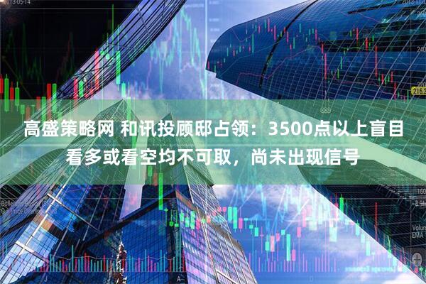 高盛策略网 和讯投顾邸占领：3500点以上盲目看多或看空均不可取，尚未出现信号