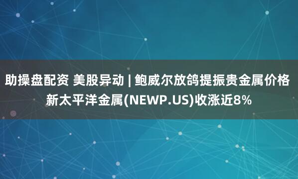 助操盘配资 美股异动 | 鲍威尔放鸽提振贵金属价格 新太平洋金属(NEWP.US)收涨近8%