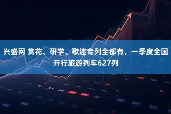 兴盛网 赏花、研学、歌迷专列全都有，一季度全国开行旅游列车627列